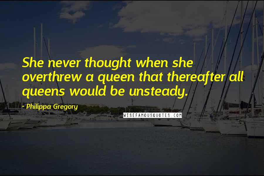 Philippa Gregory Quotes: She never thought when she overthrew a queen that thereafter all queens would be unsteady.