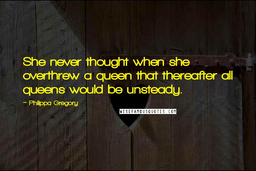 Philippa Gregory Quotes: She never thought when she overthrew a queen that thereafter all queens would be unsteady.