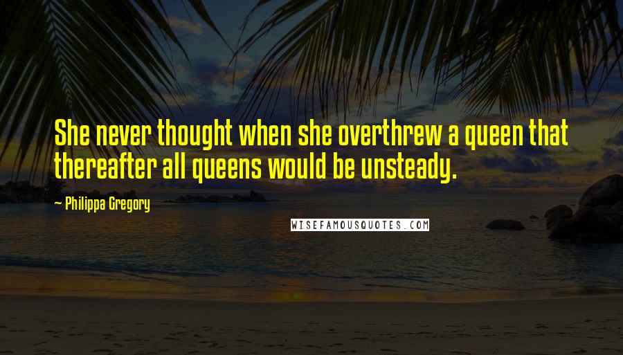 Philippa Gregory Quotes: She never thought when she overthrew a queen that thereafter all queens would be unsteady.