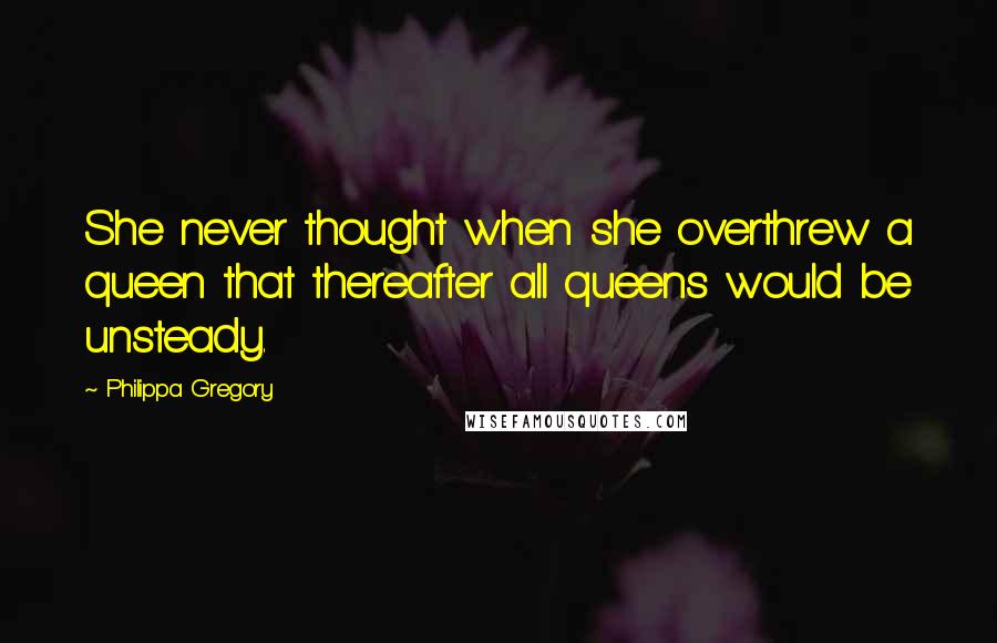 Philippa Gregory Quotes: She never thought when she overthrew a queen that thereafter all queens would be unsteady.