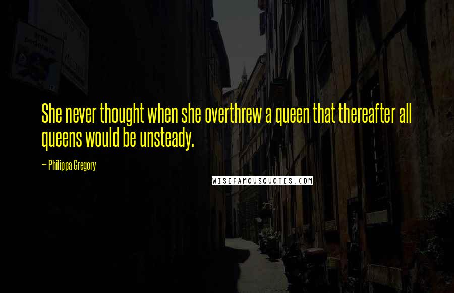 Philippa Gregory Quotes: She never thought when she overthrew a queen that thereafter all queens would be unsteady.