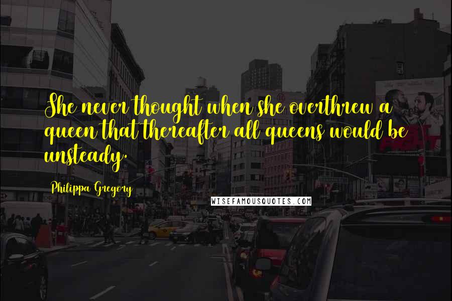 Philippa Gregory Quotes: She never thought when she overthrew a queen that thereafter all queens would be unsteady.