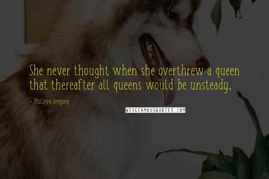 Philippa Gregory Quotes: She never thought when she overthrew a queen that thereafter all queens would be unsteady.