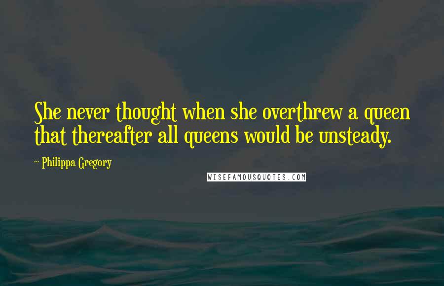 Philippa Gregory Quotes: She never thought when she overthrew a queen that thereafter all queens would be unsteady.