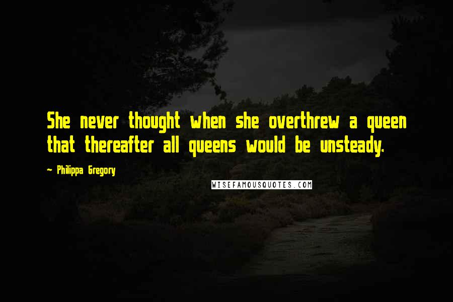 Philippa Gregory Quotes: She never thought when she overthrew a queen that thereafter all queens would be unsteady.