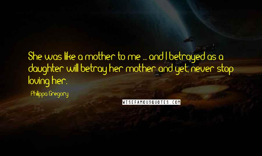 Philippa Gregory Quotes: She was like a mother to me ... and I betrayed as a daughter will betray her mother and yet, never stop loving her.