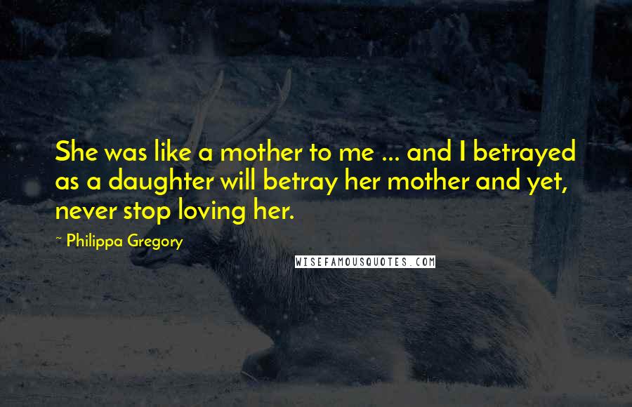 Philippa Gregory Quotes: She was like a mother to me ... and I betrayed as a daughter will betray her mother and yet, never stop loving her.