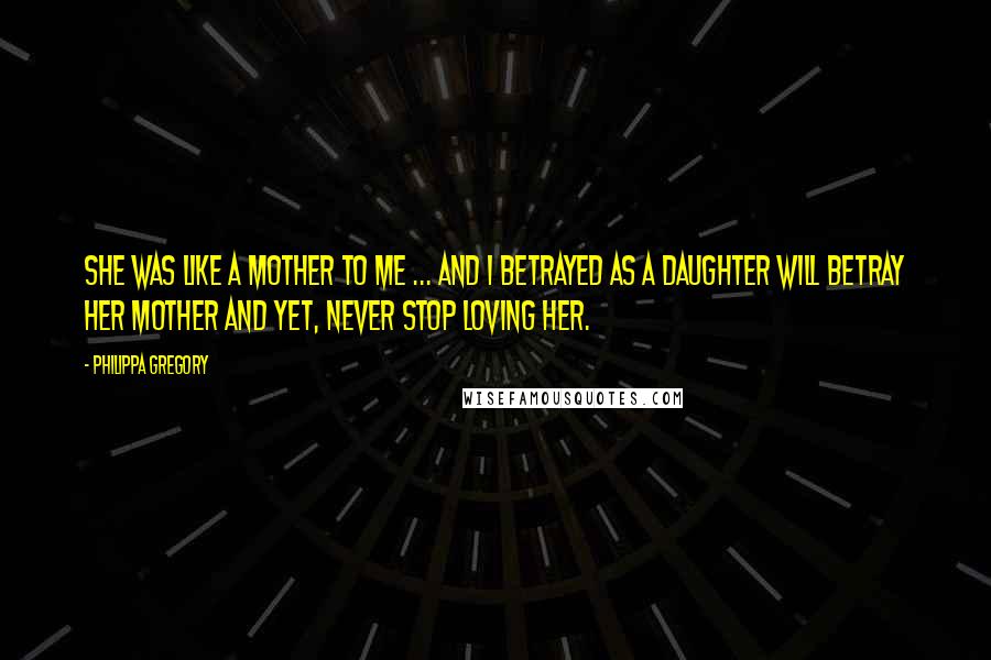 Philippa Gregory Quotes: She was like a mother to me ... and I betrayed as a daughter will betray her mother and yet, never stop loving her.