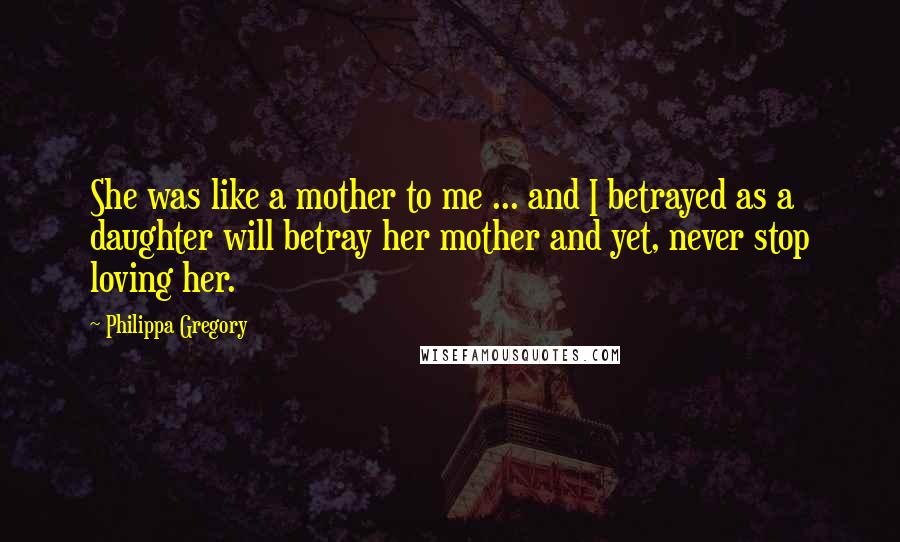 Philippa Gregory Quotes: She was like a mother to me ... and I betrayed as a daughter will betray her mother and yet, never stop loving her.