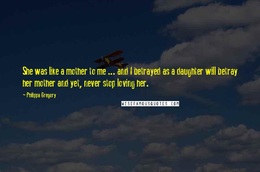 Philippa Gregory Quotes: She was like a mother to me ... and I betrayed as a daughter will betray her mother and yet, never stop loving her.