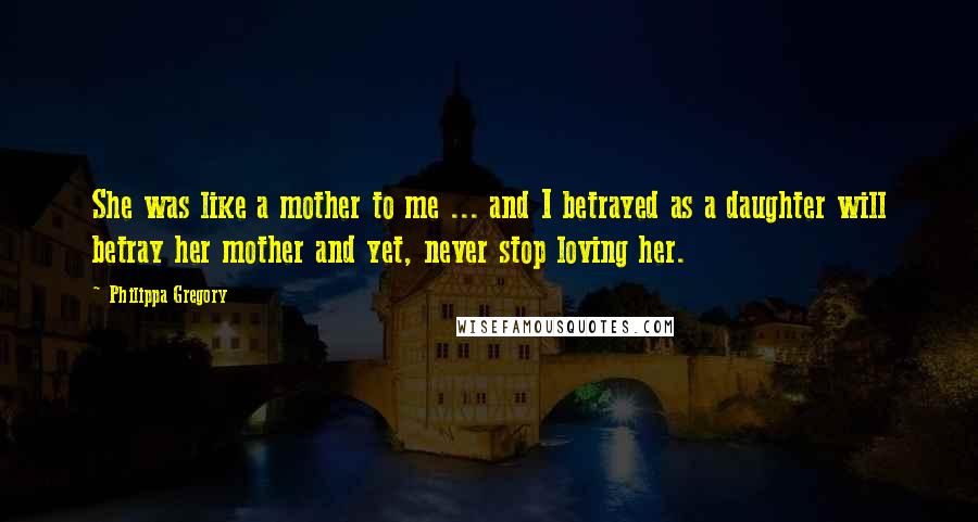 Philippa Gregory Quotes: She was like a mother to me ... and I betrayed as a daughter will betray her mother and yet, never stop loving her.