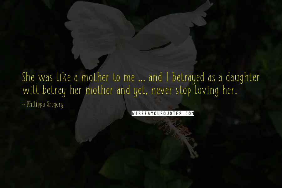 Philippa Gregory Quotes: She was like a mother to me ... and I betrayed as a daughter will betray her mother and yet, never stop loving her.