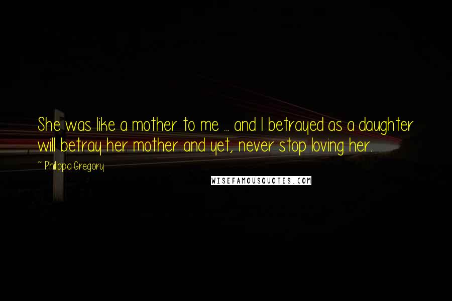 Philippa Gregory Quotes: She was like a mother to me ... and I betrayed as a daughter will betray her mother and yet, never stop loving her.
