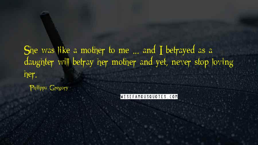 Philippa Gregory Quotes: She was like a mother to me ... and I betrayed as a daughter will betray her mother and yet, never stop loving her.