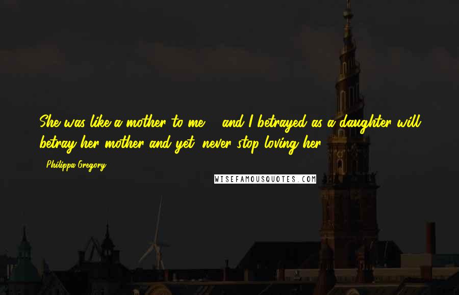 Philippa Gregory Quotes: She was like a mother to me ... and I betrayed as a daughter will betray her mother and yet, never stop loving her.