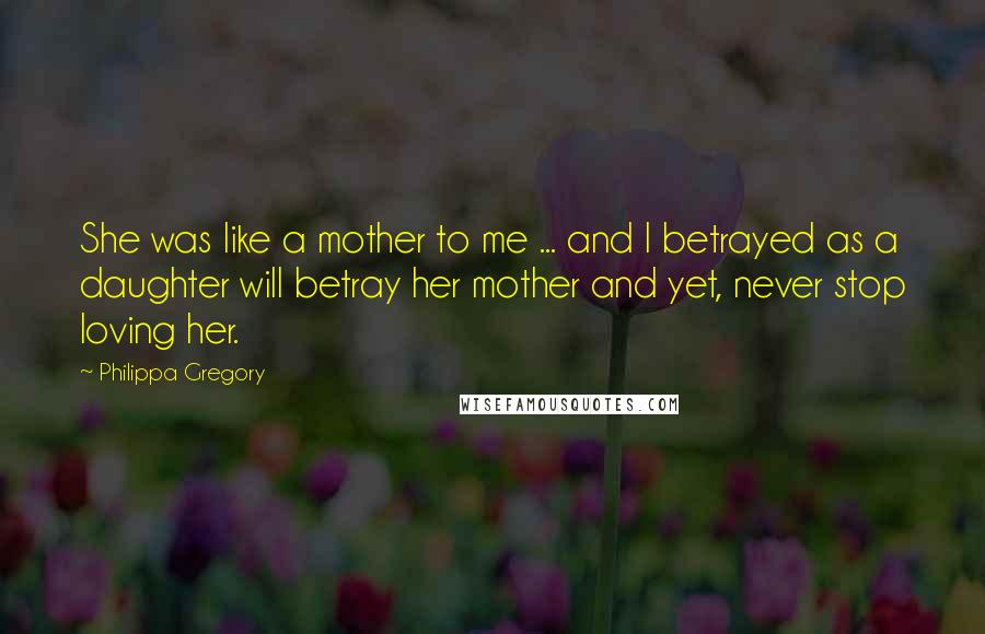 Philippa Gregory Quotes: She was like a mother to me ... and I betrayed as a daughter will betray her mother and yet, never stop loving her.