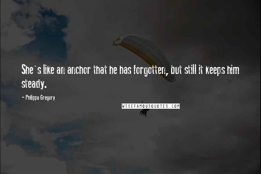 Philippa Gregory Quotes: She's like an anchor that he has forgotten, but still it keeps him steady.