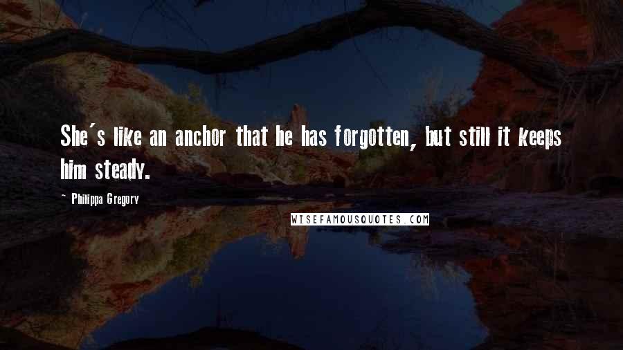 Philippa Gregory Quotes: She's like an anchor that he has forgotten, but still it keeps him steady.