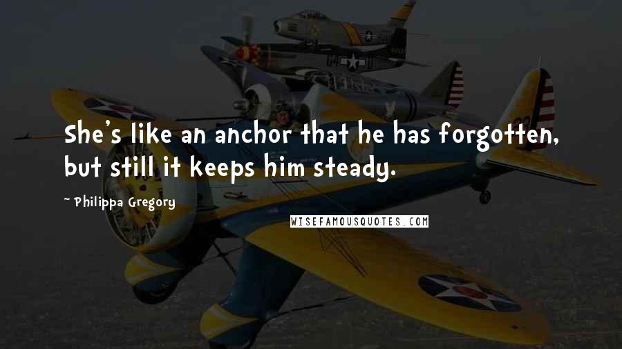 Philippa Gregory Quotes: She's like an anchor that he has forgotten, but still it keeps him steady.