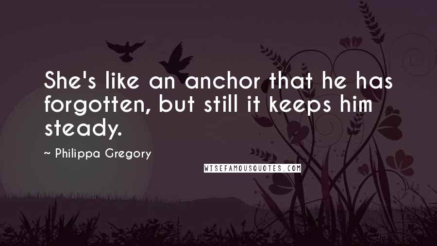 Philippa Gregory Quotes: She's like an anchor that he has forgotten, but still it keeps him steady.