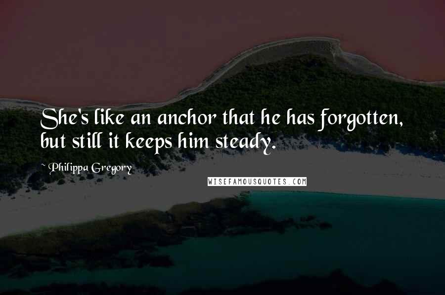 Philippa Gregory Quotes: She's like an anchor that he has forgotten, but still it keeps him steady.