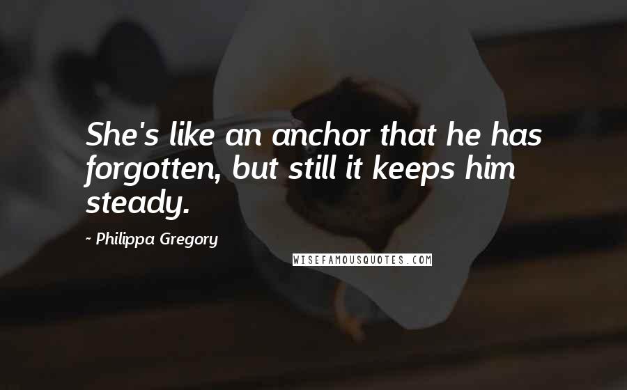 Philippa Gregory Quotes: She's like an anchor that he has forgotten, but still it keeps him steady.