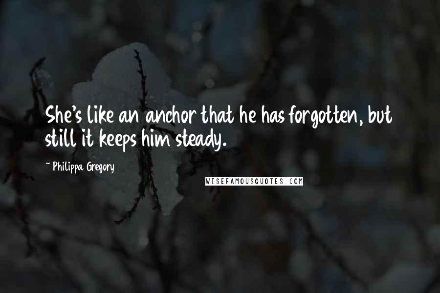 Philippa Gregory Quotes: She's like an anchor that he has forgotten, but still it keeps him steady.