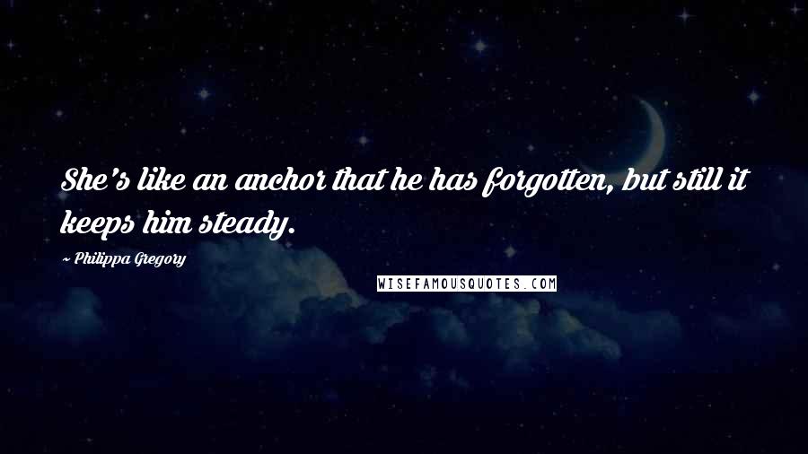 Philippa Gregory Quotes: She's like an anchor that he has forgotten, but still it keeps him steady.