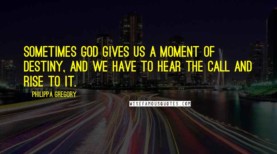 Philippa Gregory Quotes: Sometimes God gives us a moment of destiny, and we have to hear the call and rise to it.