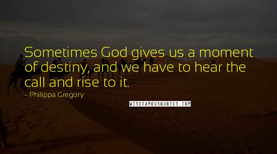 Philippa Gregory Quotes: Sometimes God gives us a moment of destiny, and we have to hear the call and rise to it.