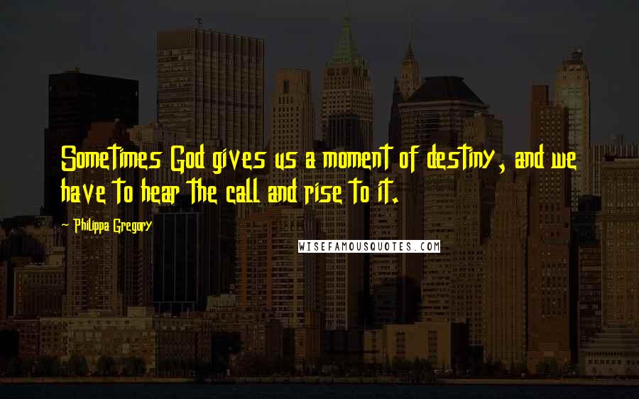 Philippa Gregory Quotes: Sometimes God gives us a moment of destiny, and we have to hear the call and rise to it.