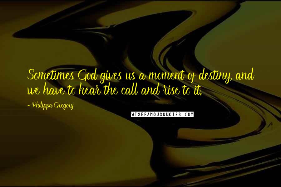 Philippa Gregory Quotes: Sometimes God gives us a moment of destiny, and we have to hear the call and rise to it.