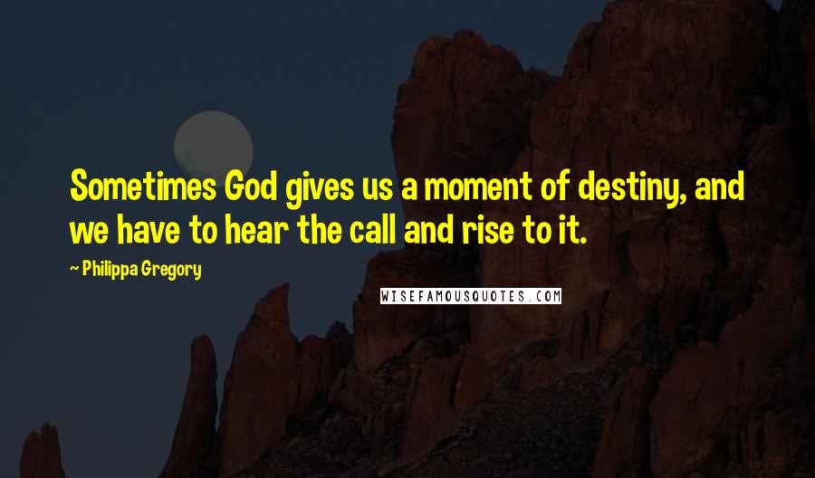 Philippa Gregory Quotes: Sometimes God gives us a moment of destiny, and we have to hear the call and rise to it.