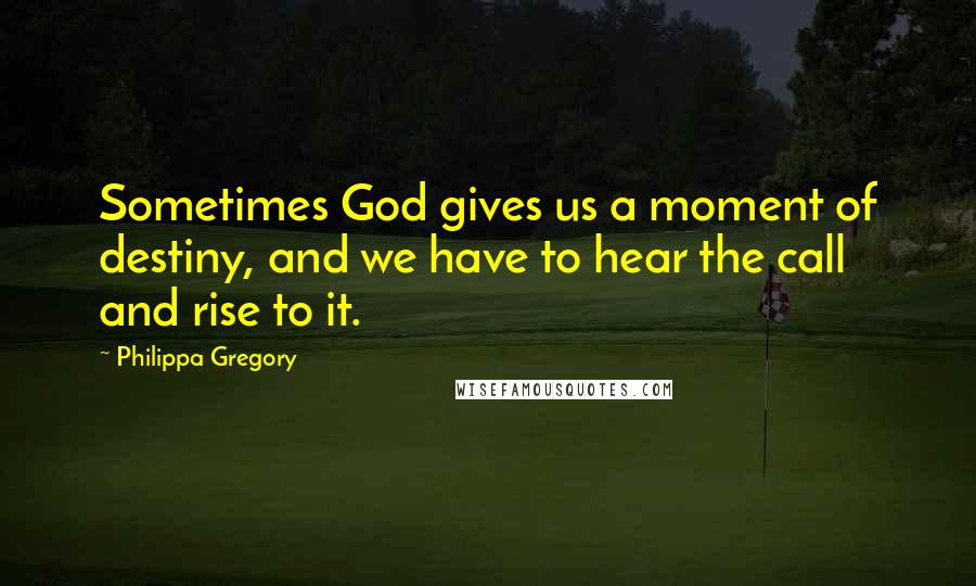 Philippa Gregory Quotes: Sometimes God gives us a moment of destiny, and we have to hear the call and rise to it.