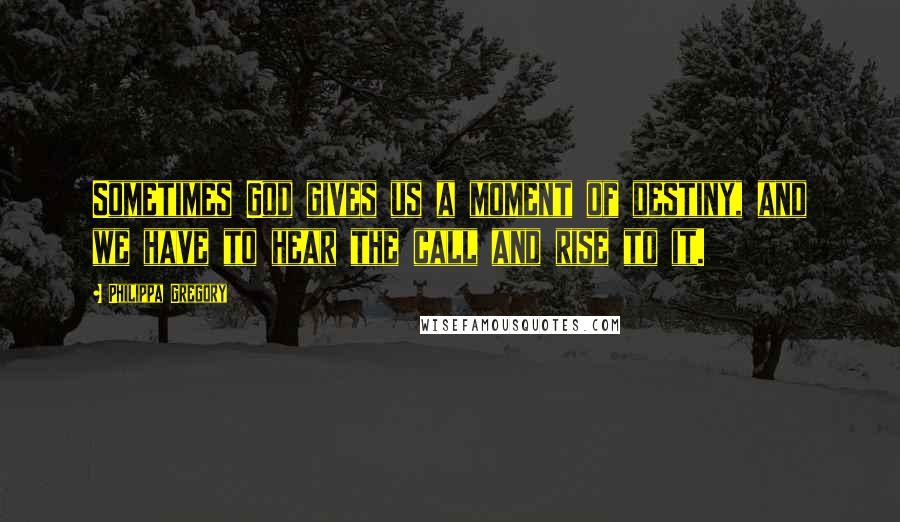 Philippa Gregory Quotes: Sometimes God gives us a moment of destiny, and we have to hear the call and rise to it.