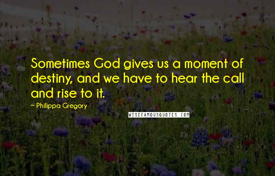 Philippa Gregory Quotes: Sometimes God gives us a moment of destiny, and we have to hear the call and rise to it.