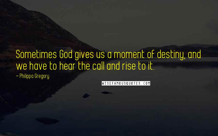 Philippa Gregory Quotes: Sometimes God gives us a moment of destiny, and we have to hear the call and rise to it.