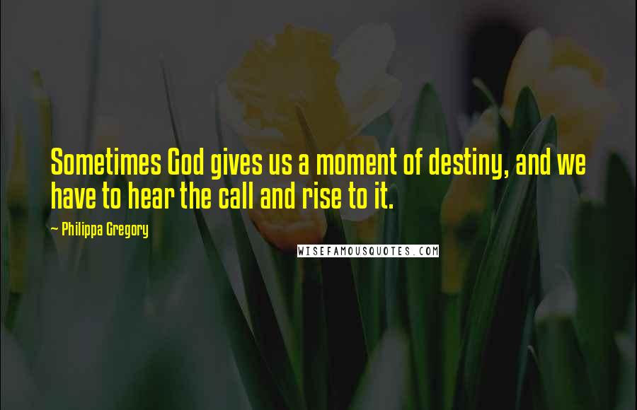 Philippa Gregory Quotes: Sometimes God gives us a moment of destiny, and we have to hear the call and rise to it.