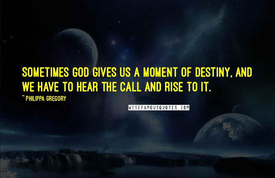 Philippa Gregory Quotes: Sometimes God gives us a moment of destiny, and we have to hear the call and rise to it.