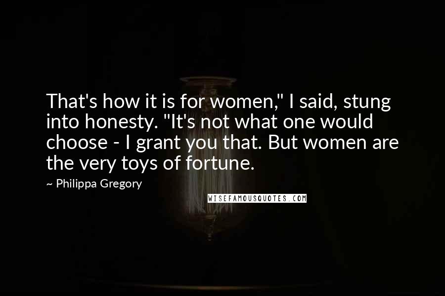 Philippa Gregory Quotes: That's how it is for women," I said, stung into honesty. "It's not what one would choose - I grant you that. But women are the very toys of fortune.