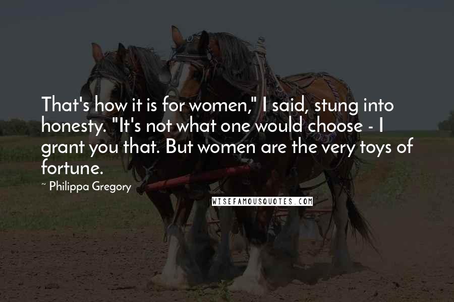 Philippa Gregory Quotes: That's how it is for women," I said, stung into honesty. "It's not what one would choose - I grant you that. But women are the very toys of fortune.