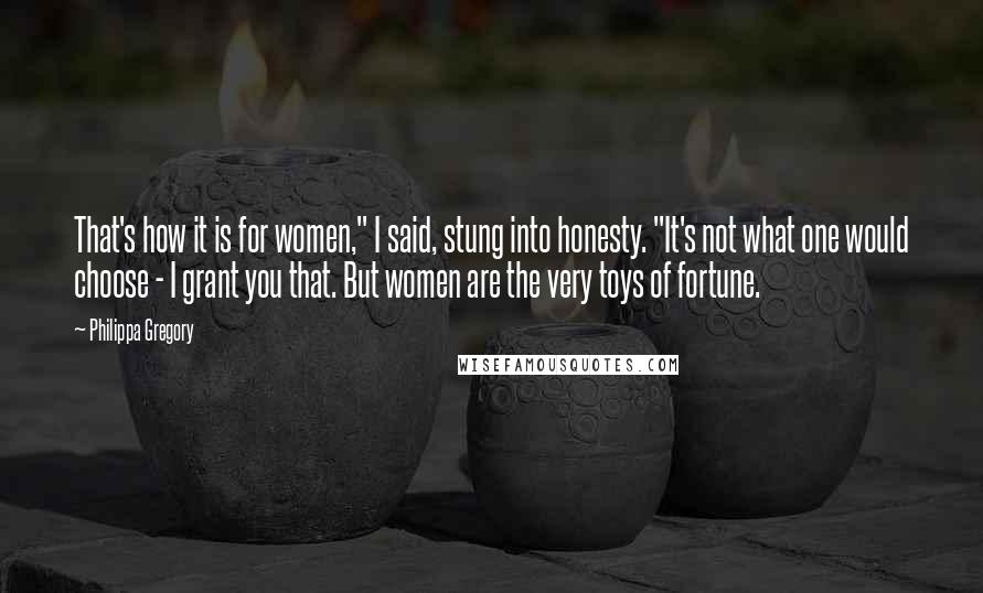 Philippa Gregory Quotes: That's how it is for women," I said, stung into honesty. "It's not what one would choose - I grant you that. But women are the very toys of fortune.