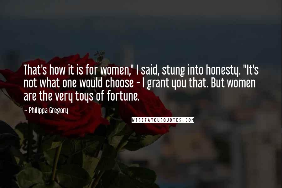 Philippa Gregory Quotes: That's how it is for women," I said, stung into honesty. "It's not what one would choose - I grant you that. But women are the very toys of fortune.