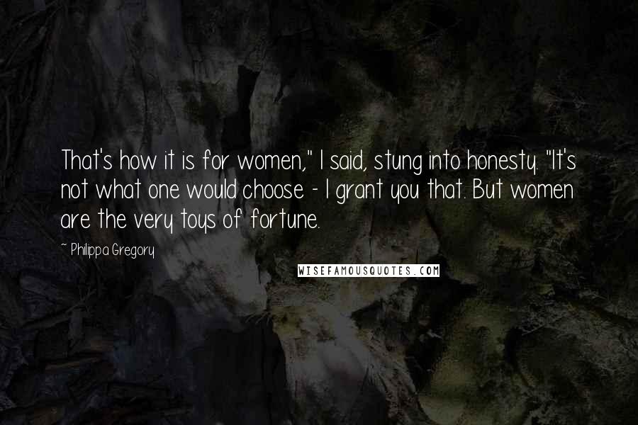 Philippa Gregory Quotes: That's how it is for women," I said, stung into honesty. "It's not what one would choose - I grant you that. But women are the very toys of fortune.