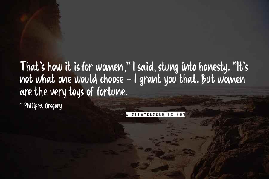 Philippa Gregory Quotes: That's how it is for women," I said, stung into honesty. "It's not what one would choose - I grant you that. But women are the very toys of fortune.