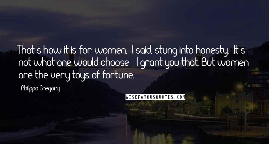 Philippa Gregory Quotes: That's how it is for women," I said, stung into honesty. "It's not what one would choose - I grant you that. But women are the very toys of fortune.