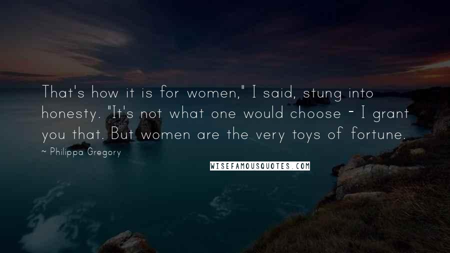 Philippa Gregory Quotes: That's how it is for women," I said, stung into honesty. "It's not what one would choose - I grant you that. But women are the very toys of fortune.