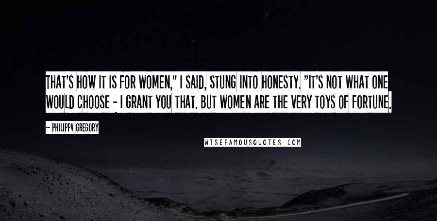 Philippa Gregory Quotes: That's how it is for women," I said, stung into honesty. "It's not what one would choose - I grant you that. But women are the very toys of fortune.