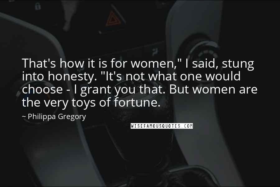 Philippa Gregory Quotes: That's how it is for women," I said, stung into honesty. "It's not what one would choose - I grant you that. But women are the very toys of fortune.