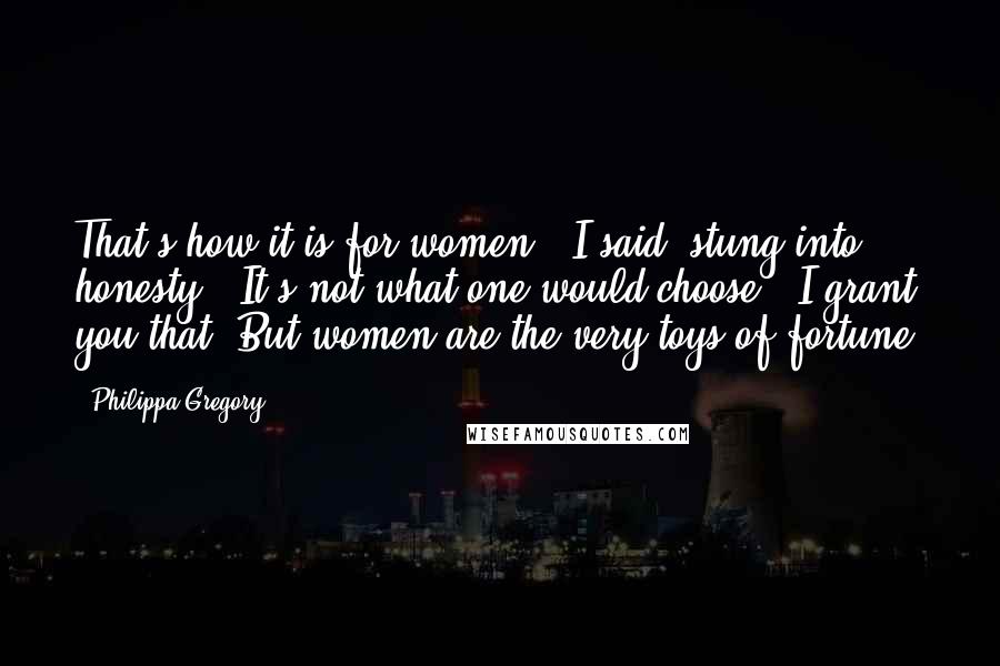 Philippa Gregory Quotes: That's how it is for women," I said, stung into honesty. "It's not what one would choose - I grant you that. But women are the very toys of fortune.